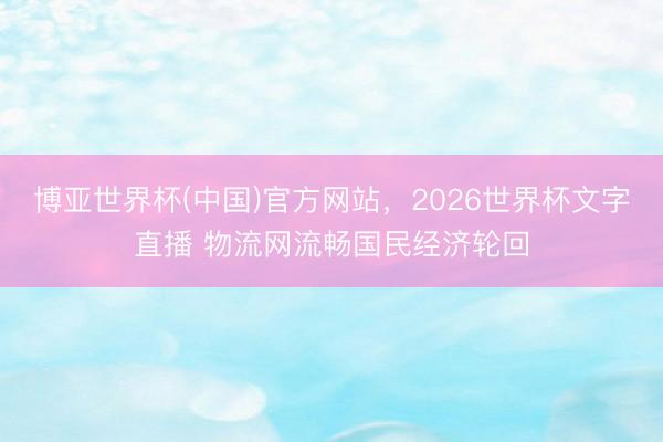 博亚世界杯(中国)官方网站,2026世界杯文字直播 物流网流畅国民经济轮回 博亚世界杯(中国)官方网站,2026世界杯文字直播 物流网流畅国民经济轮回
