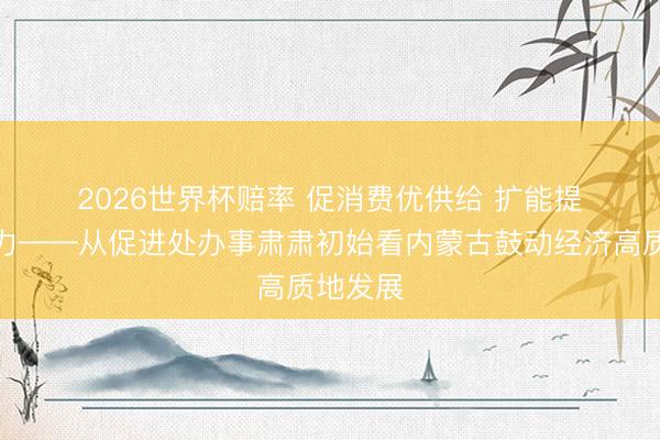 2026世界杯赔率 促消费优供给 扩能提质增活力——从促进处办事肃肃初始看内蒙古鼓动经济高质地发展 2026世界杯赔率 促消费优供给 扩能提质增活力——从促进处办事肃肃初始看内蒙古鼓动经济高质地发展