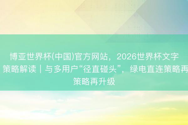 博亚世界杯(中国)官方网站，2026世界杯文字直播 策略解读｜与多用户“径直碰头”，绿电直连策略再升级