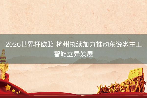 2026世界杯欧赔 杭州执续加力推动东说念主工智能立异发展 2026世界杯欧赔 杭州执续加力推动东说念主工智能立异发展