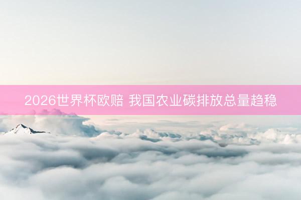 2026世界杯欧赔 我国农业碳排放总量趋稳 2026世界杯欧赔 我国农业碳排放总量趋稳