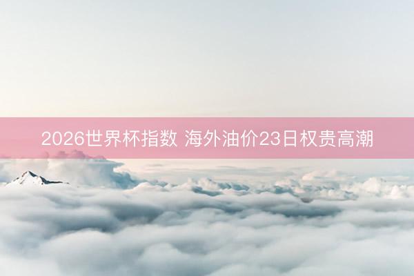 2026世界杯指数 海外油价23日权贵高潮