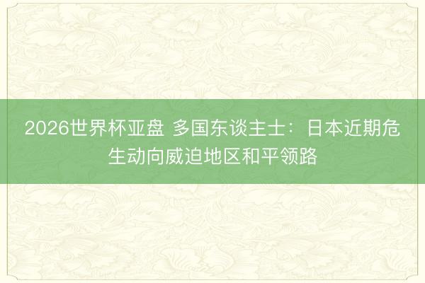 2026世界杯亚盘 多国东谈主士:日本近期危生动向威迫地区和平领路 2026世界杯亚盘 多国东谈主士:日本近期危生动向威迫地区和平领路