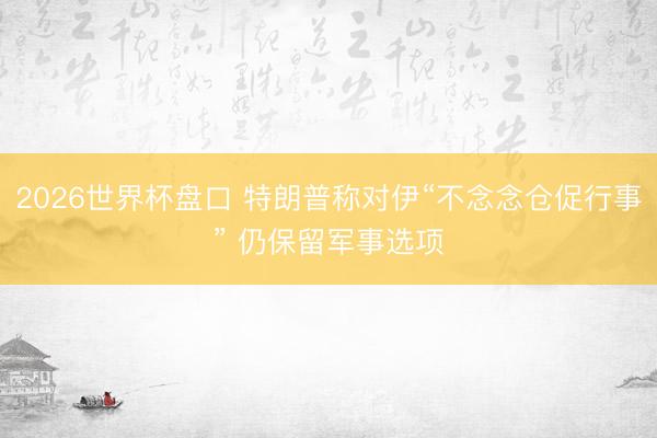2026世界杯盘口 特朗普称对伊“不念念仓促行事” 仍保留军事选项 2026世界杯盘口 特朗普称对伊“不念念仓促行事” 仍保留军事选项