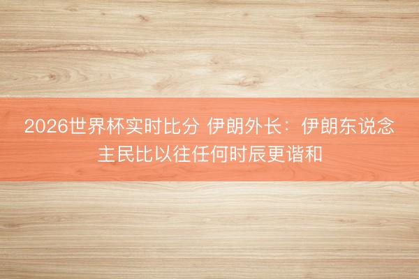 2026世界杯实时比分 伊朗外长:伊朗东说念主民比以往任何时辰更谐和