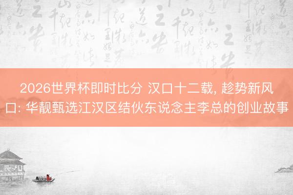 2026世界杯即时比分 汉口十二载, 趁势新风口: 华靓甄选江汉区结伙东说念主李总的创业故事 2026世界杯即时比分 汉口十二载, 趁势新风口: 华靓甄选江汉区结伙东说念主李总的创业故事