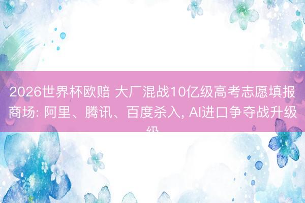 2026世界杯欧赔 大厂混战10亿级高考志愿填报商场: 阿里、腾讯、百度杀入, AI进口争夺战升级