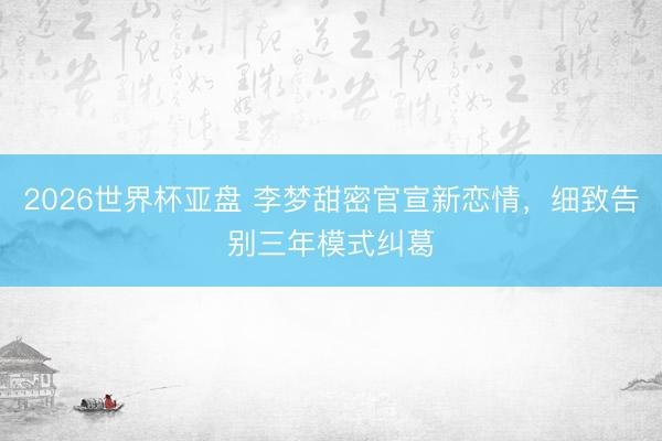 2026世界杯亚盘 李梦甜密官宣新恋情,细致告别三年模式纠葛 2026世界杯亚盘 李梦甜密官宣新恋情,细致告别三年模式纠葛