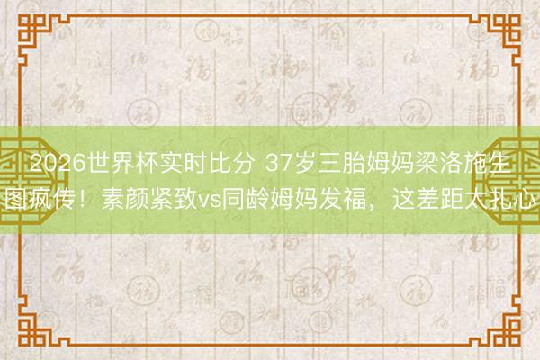 2026世界杯实时比分 37岁三胎姆妈梁洛施生图疯传!素颜紧致vs同龄姆妈发福,这差距太扎心 2026世界杯实时比分 37岁三胎姆妈梁洛施生图疯传!素颜紧致vs同龄姆妈发福,这差距太扎心
