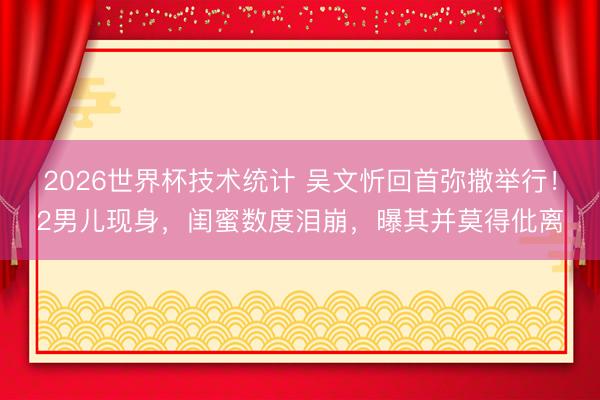 2026世界杯技术统计 吴文忻回首弥撒举行!2男儿现身,闺蜜数度泪崩,曝其并莫得仳离 2026世界杯技术统计 吴文忻回首弥撒举行!2男儿现身,闺蜜数度泪崩,曝其并莫得仳离