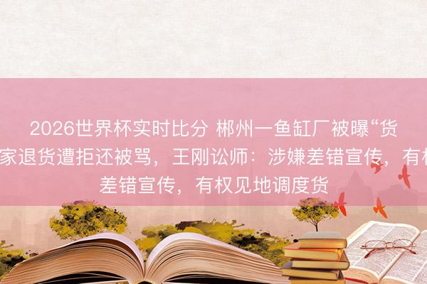 2026世界杯实时比分 郴州一鱼缸厂被曝“货分辩板”,买家退货遭拒还被骂,王刚讼师:涉嫌差错宣传,有权见地调度货 2026世界杯实时比分 郴州一鱼缸厂被曝“货分辩板”,买家退货遭拒还被骂,王刚讼师:涉嫌差错宣传,有权见地调度货
