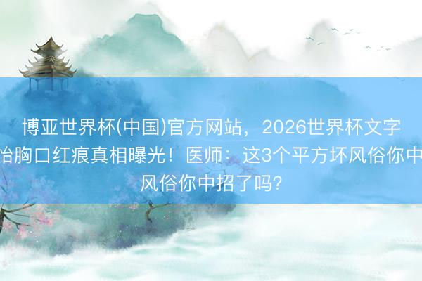 博亚世界杯(中国)官方网站,2026世界杯文字直播 孙怡胸口红痕真相曝光!医师:这3个平方坏风俗你中招了吗? 博亚世界杯(中国)官方网站,2026世界杯文字直播 孙怡胸口红痕真相曝光!医师:这3个平方坏风俗你中招了吗?