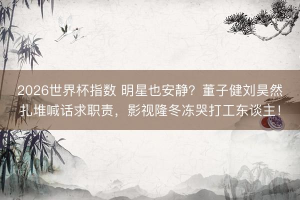 2026世界杯指数 明星也安静?董子健刘昊然扎堆喊话求职责,影视隆冬冻哭打工东谈主! 2026世界杯指数 明星也安静?董子健刘昊然扎堆喊话求职责,影视隆冬冻哭打工东谈主!