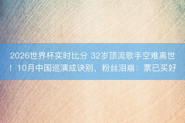 2026世界杯实时比分 32岁顶流歌手空难离世!10月中国巡演成诀别,粉丝泪崩:票已买好