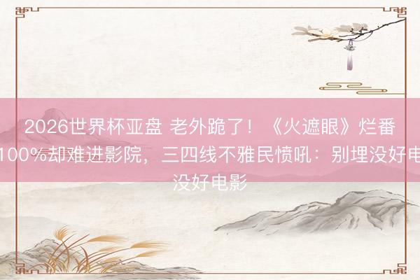 2026世界杯亚盘 老外跪了!《火遮眼》烂番茄100%却难进影院,三四线不雅民愤吼:别埋没好电影 2026世界杯亚盘 老外跪了!《火遮眼》烂番茄100%却难进影院,三四线不雅民愤吼:别埋没好电影