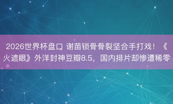 2026世界杯盘口 谢苗锁骨骨裂坚合手打戏!《火遮眼》外洋封神豆瓣8.5,国内排片却惨遭稀零 2026世界杯盘口 谢苗锁骨骨裂坚合手打戏!《火遮眼》外洋封神豆瓣8.5,国内排片却惨遭稀零