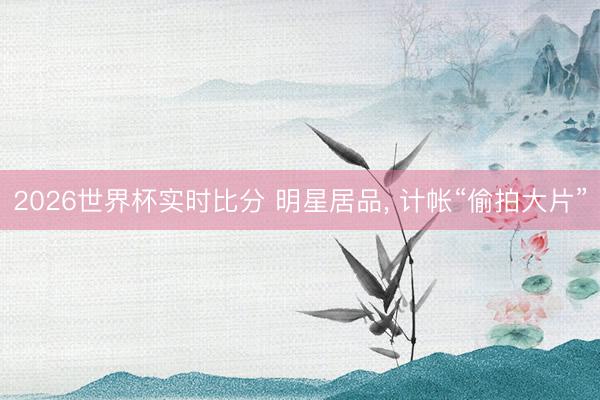 2026世界杯实时比分 明星居品, 计帐“偷拍大片” 2026世界杯实时比分 明星居品, 计帐“偷拍大片”