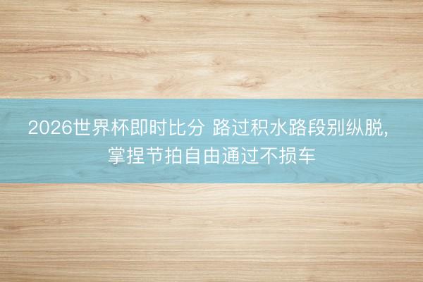 2026世界杯即时比分 路过积水路段别纵脱, 掌捏节拍自由通过不损车 2026世界杯即时比分 路过积水路段别纵脱, 掌捏节拍自由通过不损车