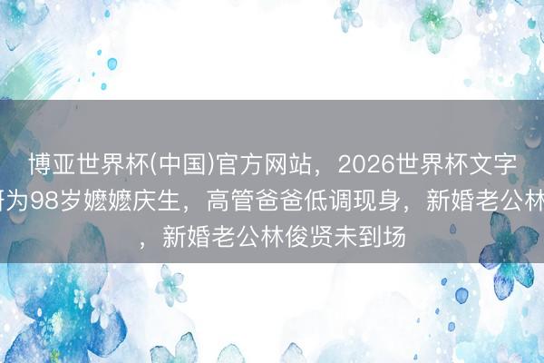 博亚世界杯(中国)官方网站，2026世界杯文字直播 蔡卓妍为98岁嬷嬷庆生，高管爸爸低调现身，新婚老公林俊贤未到场