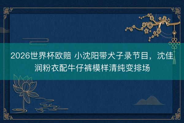 2026世界杯欧赔 小沈阳带犬子录节目,沈佳润粉衣配牛仔裤模样清纯变排场 2026世界杯欧赔 小沈阳带犬子录节目,沈佳润粉衣配牛仔裤模样清纯变排场
