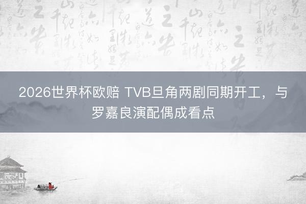 2026世界杯欧赔 TVB旦角两剧同期开工，与罗嘉良演配偶成看点
