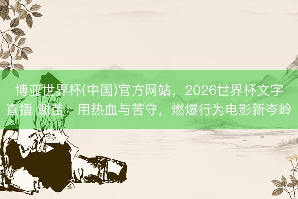 博亚世界杯(中国)官方网站,2026世界杯文字直播 谢苗:用热血与苦守,燃爆行为电影新岑岭 博亚世界杯(中国)官方网站,2026世界杯文字直播 谢苗:用热血与苦守,燃爆行为电影新岑岭