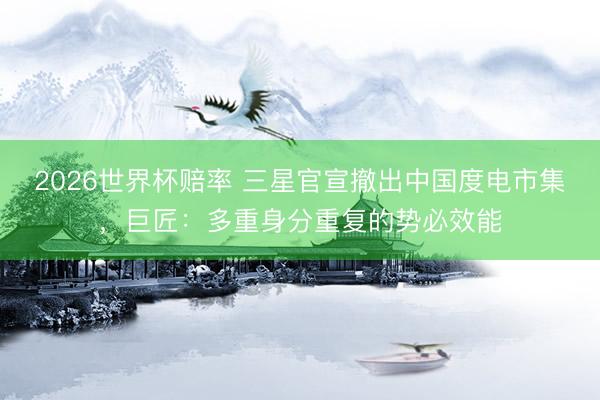 2026世界杯赔率 三星官宣撤出中国度电市集,巨匠:多重身分重复的势必效能 2026世界杯赔率 三星官宣撤出中国度电市集,巨匠:多重身分重复的势必效能