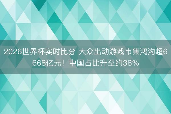 2026世界杯实时比分 大众出动游戏市集鸿沟超6668亿元!中国占比升至约38% 2026世界杯实时比分 大众出动游戏市集鸿沟超6668亿元!中国占比升至约38%