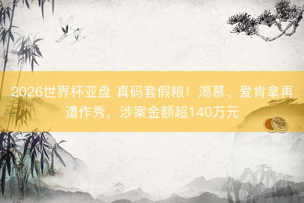 2026世界杯亚盘 真码套假粮！渴慕、爱肯拿再遭作秀，涉案金额超140万元