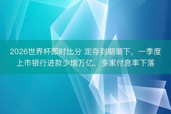 2026世界杯即时比分 定存到期潮下,一季度上市银行进款少增万亿,多家付息率下落