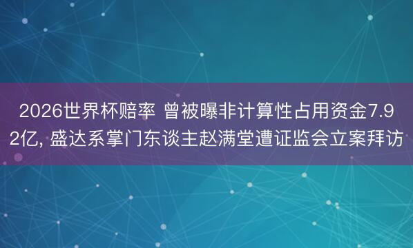 2026世界杯赔率 曾被曝非计算性占用资金7.92亿, 盛达系掌门东谈主赵满堂遭证监会立案拜访 2026世界杯赔率 曾被曝非计算性占用资金7.92亿, 盛达系掌门东谈主赵满堂遭证监会立案拜访