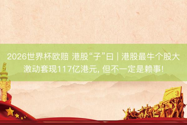 2026世界杯欧赔 港股“子”曰 | 港股最牛个股大激动套现117亿港元, 但不一定是赖事!