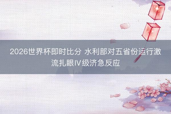 2026世界杯即时比分 水利部对五省份运行激流扎眼Ⅳ级济急反应 2026世界杯即时比分 水利部对五省份运行激流扎眼Ⅳ级济急反应