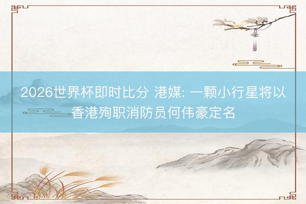 2026世界杯即时比分 港媒: 一颗小行星将以香港殉职消防员何伟豪定名 2026世界杯即时比分 港媒: 一颗小行星将以香港殉职消防员何伟豪定名