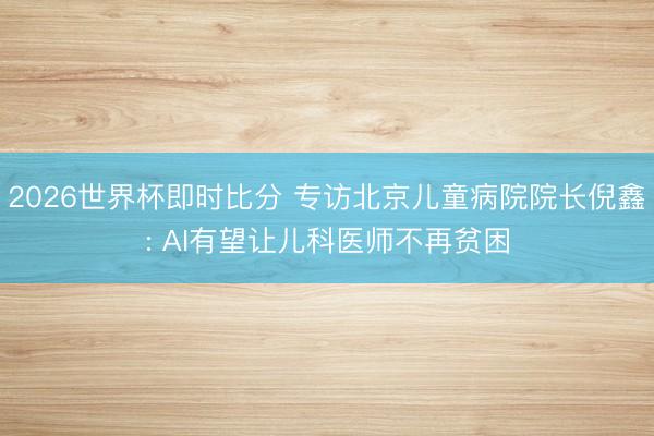 2026世界杯即时比分 专访北京儿童病院院长倪鑫: AI有望让儿科医师不再贫困 2026世界杯即时比分 专访北京儿童病院院长倪鑫: AI有望让儿科医师不再贫困