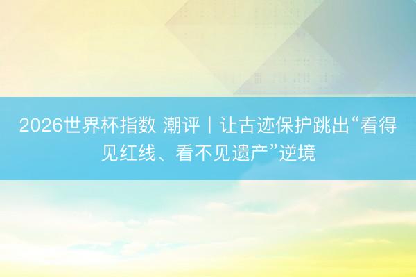 2026世界杯指数 潮评丨让古迹保护跳出“看得见红线、看不见遗产”逆境 2026世界杯指数 潮评丨让古迹保护跳出“看得见红线、看不见遗产”逆境
