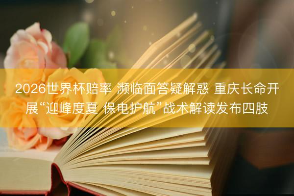 2026世界杯赔率 濒临面答疑解惑 重庆长命开展“迎峰度夏 保电护航”战术解读发布四肢