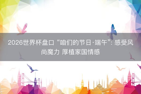2026世界杯盘口 “咱们的节日·端午”: 感受风尚魔力 厚植家国情感