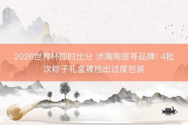 2026世界杯即时比分 涉陶陶居等品牌! 4批次粽子礼盒被检出过度包装 2026世界杯即时比分 涉陶陶居等品牌! 4批次粽子礼盒被检出过度包装