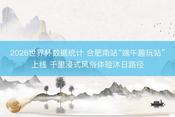 2026世界杯数据统计 合肥南站“端午趣玩站”上线 千里浸式风俗体验沐日路径