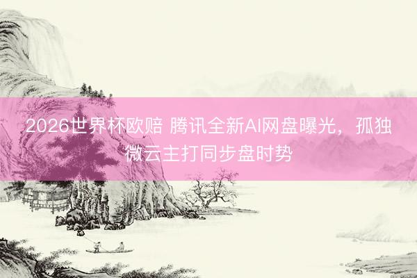 2026世界杯欧赔 腾讯全新AI网盘曝光,孤独微云主打同步盘时势 2026世界杯欧赔 腾讯全新AI网盘曝光,孤独微云主打同步盘时势