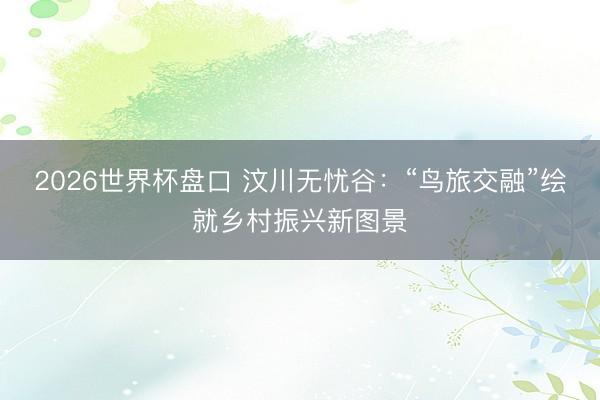 2026世界杯盘口 汶川无忧谷:“鸟旅交融”绘就乡村振兴新图景 2026世界杯盘口 汶川无忧谷:“鸟旅交融”绘就乡村振兴新图景
