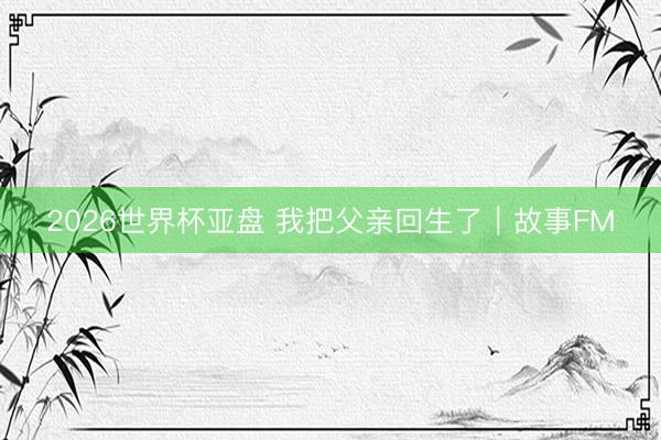 2026世界杯亚盘 我把父亲回生了｜故事FM
