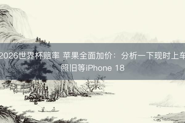 2026世界杯赔率 苹果全面加价:分析一下现时上车照旧等iPhone 18