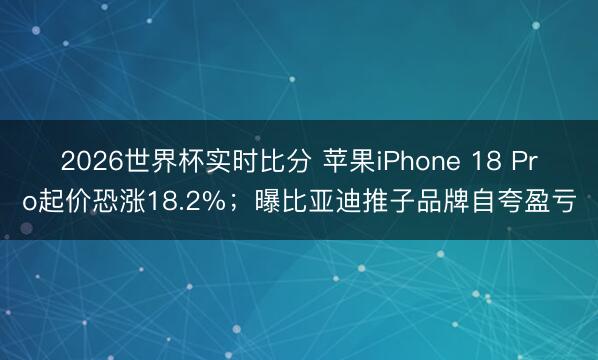 2026世界杯实时比分 苹果iPhone 18 Pro起价恐涨18.2%；曝比亚迪推子品牌自夸盈亏