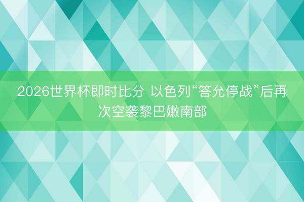 2026世界杯即时比分 以色列“答允停战”后再次空袭黎巴嫩南部 2026世界杯即时比分 以色列“答允停战”后再次空袭黎巴嫩南部
