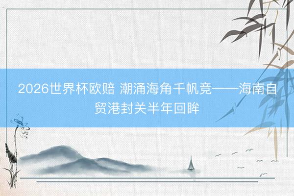 2026世界杯欧赔 潮涌海角千帆竞——海南自贸港封关半年回眸